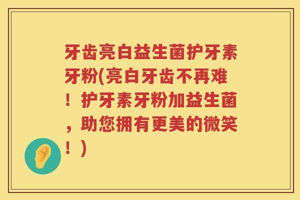 牙齿亮白益生菌护牙素牙粉(亮白牙齿不再难！护牙素牙粉加益生菌，助您拥有更美的微笑！)