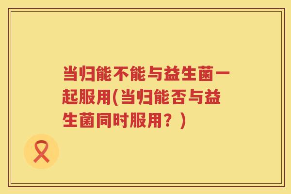 当归能不能与益生菌一起服用(当归能否与益生菌同时服用？)