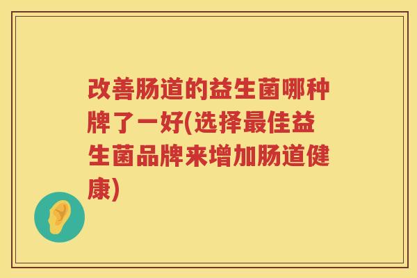 改善肠道的益生菌哪种牌了一好(选择最佳益生菌品牌来增加肠道健康)