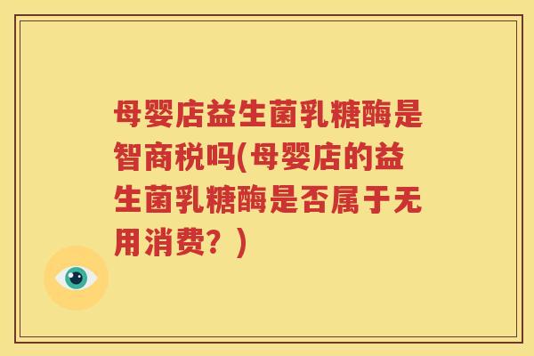 母婴店益生菌乳糖酶是智商税吗(母婴店的益生菌乳糖酶是否属于无用消费？)