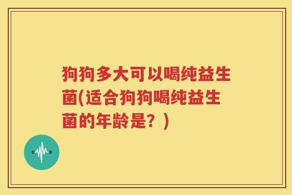 狗狗多大可以喝纯益生菌(适合狗狗喝纯益生菌的年龄是？)