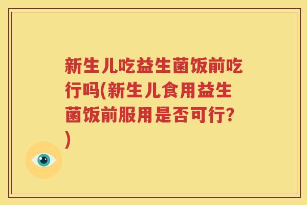 新生儿吃益生菌饭前吃行吗(新生儿食用益生菌饭前服用是否可行？)