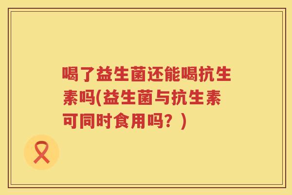 喝了益生菌还能喝抗生素吗(益生菌与抗生素可同时食用吗？)