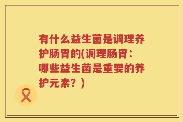 有什么益生菌是调理养护肠胃的(调理肠胃：哪些益生菌是重要的养护元素？)