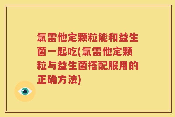 氯雷他定颗粒能和益生菌一起吃(氯雷他定颗粒与益生菌搭配服用的正确方法)