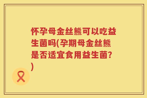 怀孕母金丝熊可以吃益生菌吗(孕期母金丝熊是否适宜食用益生菌？)