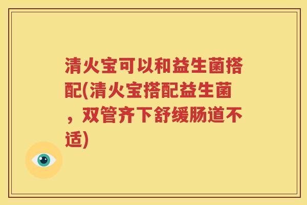 清火宝可以和益生菌搭配(清火宝搭配益生菌，双管齐下舒缓肠道不适)