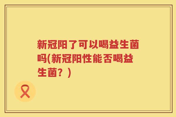 新冠阳了可以喝益生菌吗(新冠阳性能否喝益生菌？)