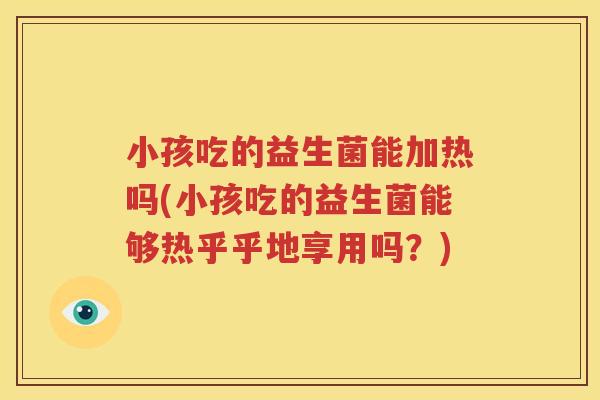 小孩吃的益生菌能加热吗(小孩吃的益生菌能够热乎乎地享用吗？)