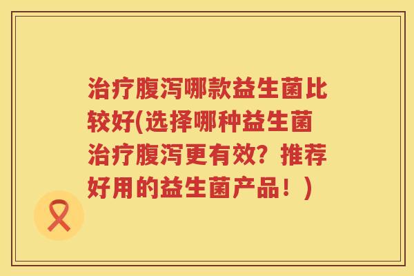 治疗腹泻哪款益生菌比较好(选择哪种益生菌治疗腹泻更有效？推荐好用的益生菌产品！)