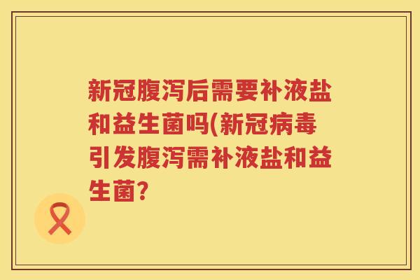 新冠腹泻后需要补液盐和益生菌吗(新冠病毒引发腹泻需补液盐和益生菌？