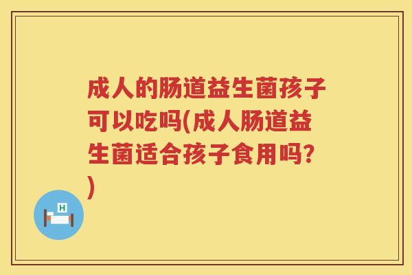 成人的肠道益生菌孩子可以吃吗(成人肠道益生菌适合孩子食用吗？)