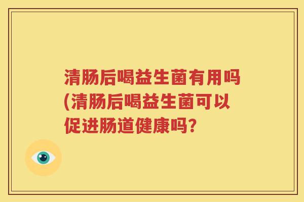 清肠后喝益生菌有用吗(清肠后喝益生菌可以促进肠道健康吗？