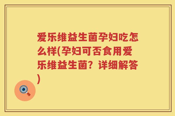 爱乐维益生菌孕妇吃怎么样(孕妇可否食用爱乐维益生菌？详细解答)