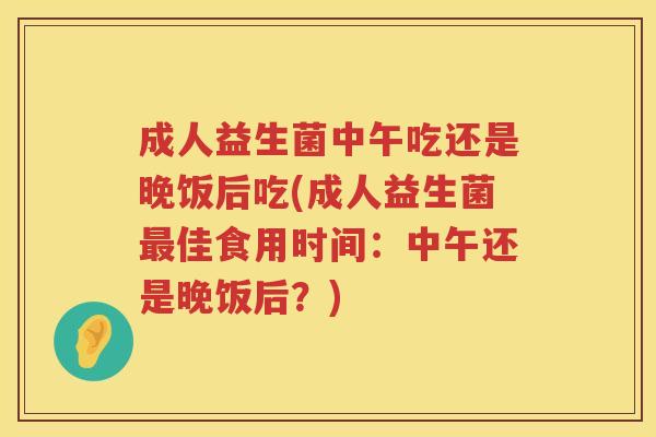 成人益生菌中午吃还是晚饭后吃(成人益生菌最佳食用时间：中午还是晚饭后？)