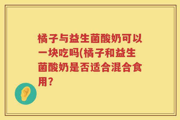 橘子与益生菌酸奶可以一块吃吗(橘子和益生菌酸奶是否适合混合食用？