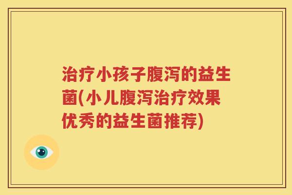 治疗小孩子腹泻的益生菌(小儿腹泻治疗效果优秀的益生菌推荐)