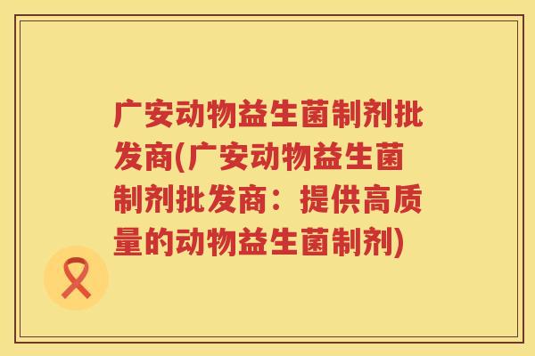广安动物益生菌制剂批发商(广安动物益生菌制剂批发商：提供高质量的动物益生菌制剂)