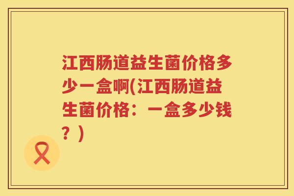 江西肠道益生菌价格多少一盒啊(江西肠道益生菌价格：一盒多少钱？)
