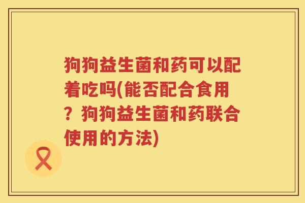 狗狗益生菌和药可以配着吃吗(能否配合食用？狗狗益生菌和药联合使用的方法)