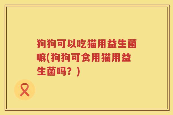 狗狗可以吃猫用益生菌嘛(狗狗可食用猫用益生菌吗？)
