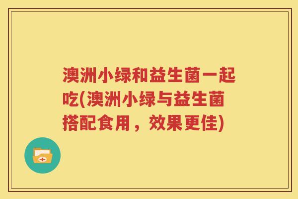 澳洲小绿和益生菌一起吃(澳洲小绿与益生菌搭配食用，效果更佳)