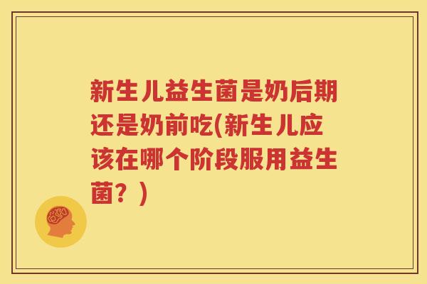 新生儿益生菌是奶后期还是奶前吃(新生儿应该在哪个阶段服用益生菌？)