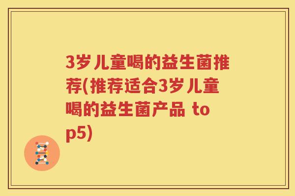 3岁儿童喝的益生菌推荐(推荐适合3岁儿童喝的益生菌产品 top5)