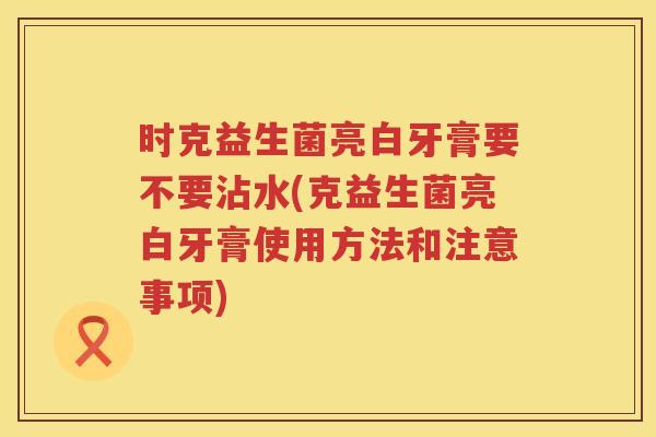 时克益生菌亮白牙膏要不要沾水(克益生菌亮白牙膏使用方法和注意事项)