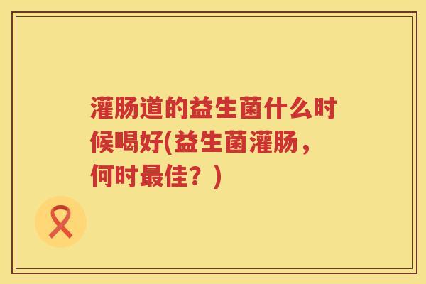 灌肠道的益生菌什么时候喝好(益生菌灌肠，何时最佳？)