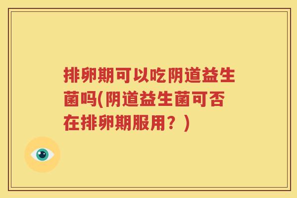 排卵期可以吃阴道益生菌吗(阴道益生菌可否在排卵期服用？)