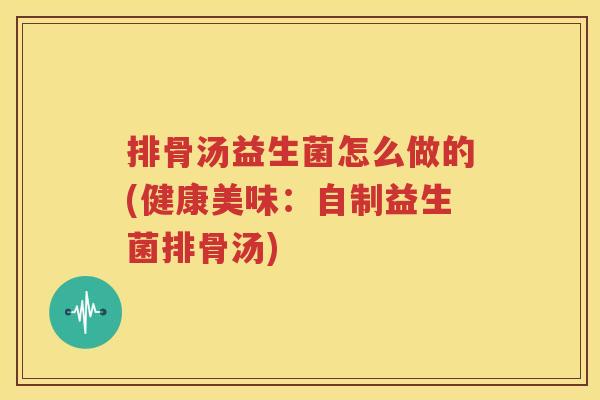 排骨汤益生菌怎么做的(健康美味：自制益生菌排骨汤)