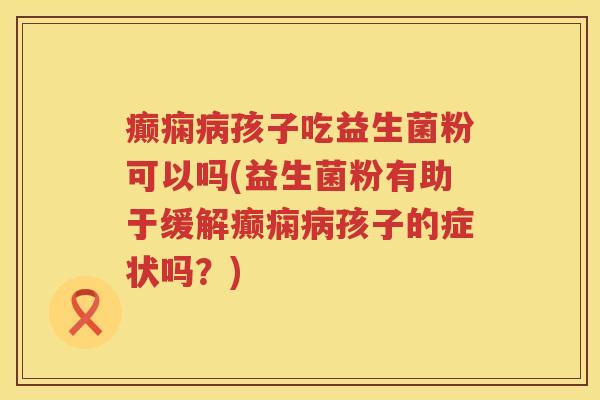 癫痫病孩子吃益生菌粉可以吗(益生菌粉有助于缓解癫痫病孩子的症状吗？)