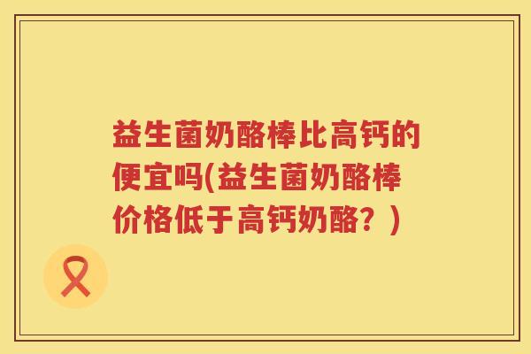 益生菌奶酪棒比高钙的便宜吗(益生菌奶酪棒价格低于高钙奶酪？)