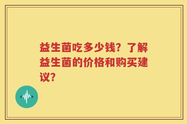 益生菌吃多少钱？了解益生菌的价格和购买建议？
