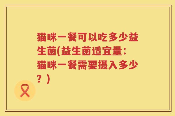 猫咪一餐可以吃多少益生菌(益生菌适宜量：猫咪一餐需要摄入多少？)