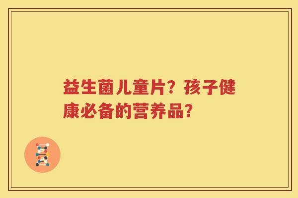益生菌儿童片？孩子健康必备的营养品？