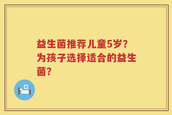 益生菌推荐儿童5岁？为孩子选择适合的益生菌？