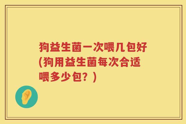 狗益生菌一次喂几包好(狗用益生菌每次合适喂多少包？)