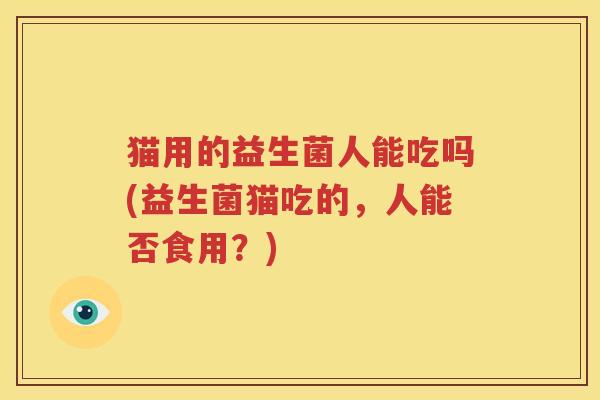 猫用的益生菌人能吃吗(益生菌猫吃的，人能否食用？)