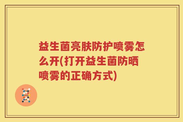 益生菌亮肤防护喷雾怎么开(打开益生菌防晒喷雾的正确方式)