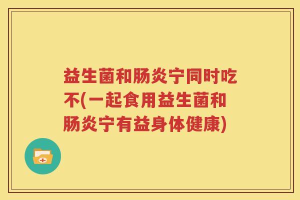 益生菌和肠炎宁同时吃不(一起食用益生菌和肠炎宁有益身体健康)