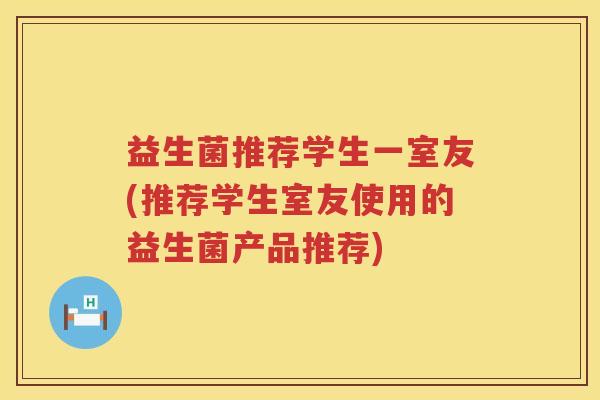 益生菌推荐学生一室友(推荐学生室友使用的益生菌产品推荐)