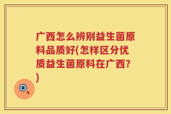 广西怎么辨别益生菌原料品质好(怎样区分优质益生菌原料在广西？)