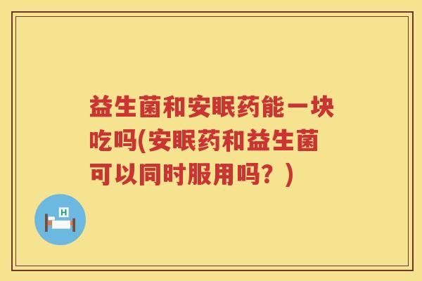 益生菌和安眠药能一块吃吗(安眠药和益生菌可以同时服用吗？)