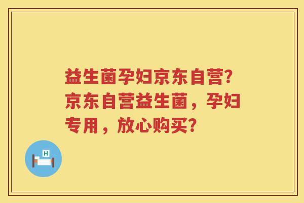 益生菌孕妇京东自营？京东自营益生菌，孕妇专用，放心购买？