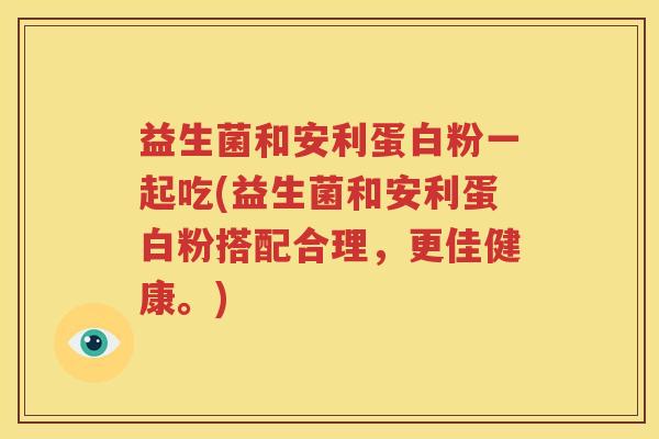益生菌和安利蛋白粉一起吃(益生菌和安利蛋白粉搭配合理，更佳健康。)