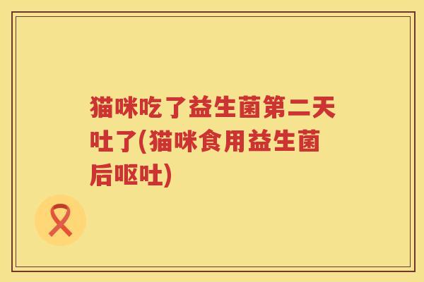 猫咪吃了益生菌第二天吐了(猫咪食用益生菌后呕吐)