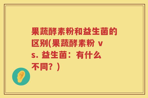 果蔬酵素粉和益生菌的区别(果蔬酵素粉 vs. 益生菌：有什么不同？)