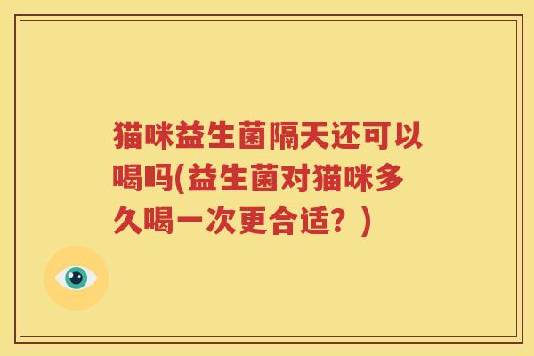 猫咪益生菌隔天还可以喝吗(益生菌对猫咪多久喝一次更合适？)
